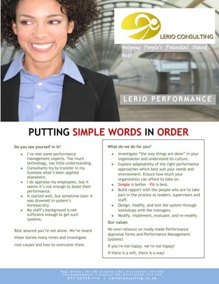Helping People’s Potential Stand
                                                            Out!




                                                             LERIO PERFORMANCE



       PUTTING SIMPLE WORDS IN ORDER
Do you see yourself in it?                          What do we do for you?
       I’ve met some performance                          Investigate “the way things are done” in your
       management experts. Too much                       organisation and understand its culture.
       technology, too little understanding.              Explore adaptability of the right performance
       Consultants try to transfer in my                  approaches which best suit your needs and
       business what’s been applied                       environment. Ensure how much your
       elsewhere.
                                                          organisation can afford to take on.
       I do appraise my employees, but it
                                                          Simple is better – Fit is best.
       seems it’s not enough to boost their
       performance.                                       Build rapport with the people who are to take
       It started well, but sometime later it             part in the process as leaders, supervisors and
       was drowned in system’s                            staff.
       bureaucracy.                                       Design, modify, and test the system through
       My staff’s background is not                       workshops with the managers.
       sufficient enough to get such                      Modify, implement, evaluate, and re-modify.
       systems.
                                                    Our values

Rest assured you’re not alone. We’ve heard          No over-reliance on ready-made Performance
                                                    Appraisal forms and Performance Management
those stories many times and investigate            Systems!
root causes and how to overcome them.               If you’re not happy, we’re not happy!
                                                    If there is a will, there is a way!



                          Reg. Office: 582-586 Kingsbury Rd, Birmingham, B24 9ND
                           Correspondence: 6 Augustus Rd, Birmingham, B15 3NB
                              077·22333·114     •   LerioConsulting.co.uk
 