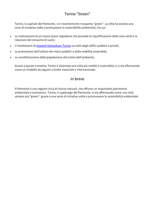 Torino "Green"
Torino, la capitale del Piemonte, si è recentemente riscoperta "green". La città ha avviato una
serie di iniziative volte a promuovere la sostenibilità ambientale, tra cui:
 La realizzazione di un nuovo piano regolatore che prevede la riqualificazione delle aree verdi e la
riduzione del consumo di suolo;
 L'installazione di impianti fotovoltaici Torino sui tetti degli edifici pubblici e privati;
 La promozione dell'utilizzo dei mezzi pubblici e della mobilità sostenibile;
 La sensibilizzazione della popolazione alla tutela dell'ambiente.
Grazie a queste iniziative, Torino è diventata una città più vivibile e sostenibile, e si sta affermando
come un modello da seguire a livello nazionale e internazionale.
In breve
Il Piemonte è una regione ricca di risorse naturali, che offrono un importante patrimonio
ambientale e economico. Torino, il capoluogo del Piemonte, si sta affermando come una città
sempre più "green", grazie a una serie di iniziative volte a promuovere la sostenibilità ambientale.
 