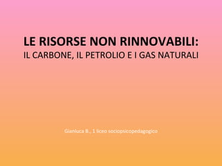 LE RISORSE NON RINNOVABILI: IL CARBONE, IL PETROLIO E I GAS NATURALI Gianluca B., 1 liceo sociopsicopedagogico 