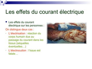 Les effets du courant électrique
 Les effets du courant
électrique sur les personnes :
On distingue deux cas :
- L’électrisation : réaction du
corps humain due au
passage du courant dans les
tissus (séquelles
éventuelles…)
- L’électrocution : l’issue est
fatale…
 