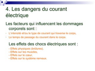 4. Les dangers du courant
électrique
Les facteurs qui influencent les dommages
corporels sont :
- L’intensité et/ou le type de courant qui traverse le corps,
- Le temps de passage du courant dans le corps.
Les effets des chocs électriques sont :
- Effets physiques (brûlures),
- Effets sur les muscles,
- Effets sur le cœur,
- Effets sur le système nerveux.
 