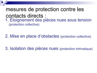 1. Éloignement des pièces nues sous tension
(protection collective)
2. Mise en place d’obstacles (protection collective)
3. Isolation des pièces nues (protection intrinsèque)
mesures de protection contre les
contacts directs :
 