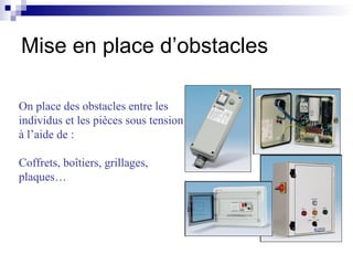 On place des obstacles entre les
individus et les pièces sous tension
à l’aide de :
Coffrets, boîtiers, grillages,
plaques…
Mise en place d’obstacles
 