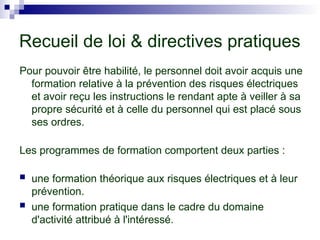 Recueil de loi & directives pratiques
Pour pouvoir être habilité, le personnel doit avoir acquis une
formation relative à la prévention des risques électriques
et avoir reçu les instructions le rendant apte à veiller à sa
propre sécurité et à celle du personnel qui est placé sous
ses ordres.
Les programmes de formation comportent deux parties :
 une formation théorique aux risques électriques et à leur
prévention.
 une formation pratique dans le cadre du domaine
d'activité attribué à l'intéressé.
 