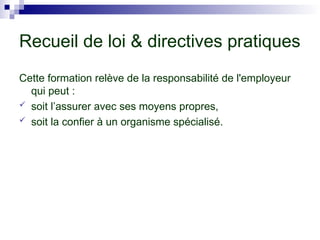 Recueil de loi & directives pratiques
Cette formation relève de la responsabilité de l'employeur
qui peut :
 soit l’assurer avec ses moyens propres,
 soit la confier à un organisme spécialisé.
 