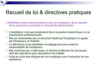 Recueil de loi & directives pratiques
L’habilitation c'est la reconnaissance, par son employeur, de la capacité
d'une personne à accomplir en sécurité les tâches fixées.
 L'habilitation n'est pas directement liée à la position hiérarchique ni à la
classification professionnelle.
 Elle est matérialisée par un document établi par l'employeur et signée
par l'employeur et l'habilité.
 La délivrance d'une habilitation ne dégage pas pour autant la
responsabilité de l'employeur.
 Elle n'autorise pas, à elle seule, un titulaire à effectuer de son propre
chef des opérations pour lesquelles il est habilité.
 Il doit en outre être désigné par son employeur pour l'exécution de ces
opérations.
 
