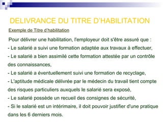 Exemple de Titre d’habilitation
Pour délivrer une habilitation, l'employeur doit s'être assuré que :
- Le salarié a suivi une formation adaptée aux travaux à effectuer,
- Le salarié a bien assimilé cette formation attestée par un contrôle
des connaissances,
- Le salarié a éventuellement suivi une formation de recyclage,
- L'aptitude médicale délivrée par le médecin du travail tient compte
des risques particuliers auxquels le salarié sera exposé,
- Le salarié possède un recueil des consignes de sécurité,
- Si le salarié est un intérimaire, il doit pouvoir justifier d'une pratique
dans les 6 derniers mois.
DELIVRANCE DU TITRE D’HABILITATION
 