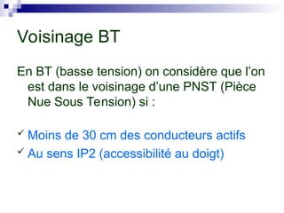 En BT (basse tension) on considère que l’on
est dans le voisinage d’une PNST (Pièce
Nue Sous Tension) si :
 Moins de 30 cm des conducteurs actifs
 Au sens IP2 (accessibilité au doigt)
Voisinage BT
 