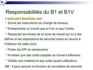 Responsabilités du B1 et B1V
L’exécutant électricien doit :
L’exécutant électricien doit :
 Suivre les instructions du chargé de travaux.
 Entreprendre un travail que si il en a reçu l’ordre.
 Respecter les limites de la zone de travail qui lui a été
définie et les dispositions de sécurité mises en œuvre à
l'intérieur de cette zone.
 Porter les EPI (si nécessaire).
 N’utiliser que des outils adaptés au travail à effectuer.
 Vérifier son matériel et ses outils (avant utilisation).
NB : Il peut assurer la fonction de surveillant de sécurité.
 