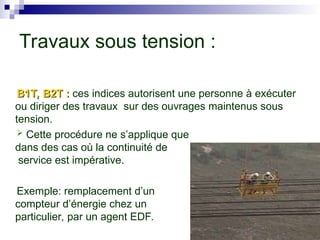 B1T, B2T :
B1T, B2T : ces indices autorisent une personne à exécuter
ou diriger des travaux sur des ouvrages maintenus sous
tension.
 Cette procédure ne s’applique que
dans des cas où la continuité de
service est impérative.
Exemple: remplacement d’un
compteur d’énergie chez un
particulier, par un agent EDF.
Travaux sous tension :
 