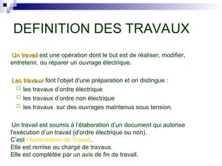 Un travail
Un travail est une opération dont le but est de réaliser, modifier,
entretenir, ou réparer un ouvrage électrique.
Les travaux
Les travaux font l'objet d'une préparation et on distingue :
 les travaux d’ordre électrique
 les travaux d’ordre non électrique
 les travaux sur des ouvrages maintenus sous tension.
Un travail est soumis à l’élaboration d’un document qui autorise
l'exécution d’un travail (d'ordre électrique ou non).
C’est l’Autorisation de Travail.
Elle est remise au chargé de travaux.
Elle est complétée par un avis de fin de travail.
DEFINITION DES TRAVAUX
 