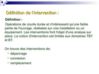 Définition de l’intervention :
Définition de l’intervention :
Définition :
Opérations de courte durée et n'intéressant qu'une faible
partie de l'ouvrage, réalisées sur une installation ou un
équipement. Les interventions font l'objet d'une analyse sur
place. La notion d'intervention est limitée aux domaines TBT
et BT.
On trouve des interventions de:
 dépannage
 connexion
 remplacement
 