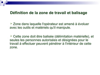 Définition de la zone de travail et balisage
 Zone dans laquelle l'opérateur est amené à évoluer
avec les outils et matériels qu'il manipule.
 Cette zone doit être balisée (délimitation matérielle), et
seules les personnes autorisées et désignées pour le
travail à effectuer peuvent pénétrer à l'intérieur de cette
zone.
 
