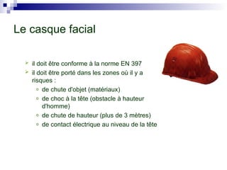  il doit être conforme à la norme EN 397
 il doit être porté dans les zones où il y a
risques :
o de chute d'objet (matériaux)
o de choc à la tête (obstacle à hauteur
d'homme)
o de chute de hauteur (plus de 3 mètres)
o de contact électrique au niveau de la tête
Le casque facial
 