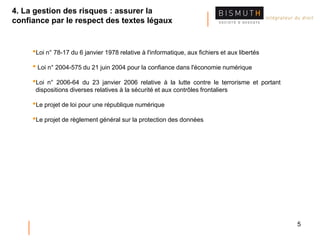 5
•Loi n° 78-17 du 6 janvier 1978 relative à l'informatique, aux fichiers et aux libertés
• Loi n° 2004-575 du 21 juin 2004 pour la confiance dans l'économie numérique
•Loi n° 2006-64 du 23 janvier 2006 relative à la lutte contre le terrorisme et portant
dispositions diverses relatives à la sécurité et aux contrôles frontaliers
•Le projet de loi pour une république numérique
•Le projet de règlement général sur la protection des données
4. La gestion des risques : assurer la
confiance par le respect des textes légaux
 