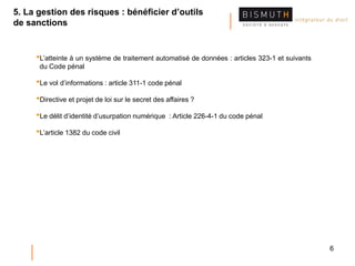 6
•L’atteinte à un système de traitement automatisé de données : articles 323-1 et suivants
du Code pénal
•Le vol d’informations : article 311-1 code pénal
•Directive et projet de loi sur le secret des affaires ?
•Le délit d’identité d’usurpation numérique : Article 226-4-1 du code pénal
•L’article 1382 du code civil
5. La gestion des risques : bénéficier d’outils
de sanctions
 