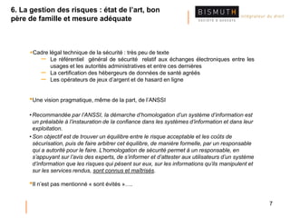 7
Cadre légal technique de la sécurité : très peu de texte
– Le référentiel général de sécurité relatif aux échanges électroniques entre les
usages et les autorités administratives et entre ces dernières
– La certification des hébergeurs de données de santé agréés
– Les opérateurs de jeux d’argent et de hasard en ligne
•Une vision pragmatique, même de la part, de l’ANSSI
• Recommandée par l’ANSSI, la démarche d’homologation d’un système d’information est
un préalable à l’instauration de la confiance dans les systèmes d’information et dans leur
exploitation.
• Son objectif est de trouver un équilibre entre le risque acceptable et les coûts de
sécurisation, puis de faire arbitrer cet équilibre, de manière formelle, par un responsable
qui a autorité pour le faire. L’homologation de sécurité permet à un responsable, en
s’appuyant sur l’avis des experts, de s’informer et d’attester aux utilisateurs d’un système
d’information que les risques qui pèsent sur eux, sur les informations qu’ils manipulent et
sur les services rendus, sont connus et maîtrisés.
•Il n’est pas mentionné « sont évités »….
6. La gestion des risques : état de l’art, bon
père de famille et mesure adéquate
 