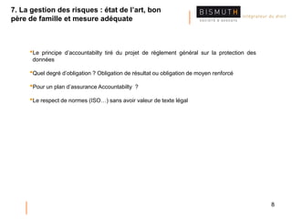 8
•Le principe d’accountabilty tiré du projet de règlement général sur la protection des
données
•Quel degré d’obligation ? Obligation de résultat ou obligation de moyen renforcé
•Pour un plan d’assurance Accountabilty ?
•Le respect de normes (ISO…) sans avoir valeur de texte légal
7. La gestion des risques : état de l’art, bon
père de famille et mesure adéquate
 