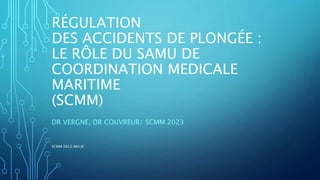 RÉGULATION
DES ACCIDENTS DE PLONGÉE :
LE RÔLE DU SAMU DE
COORDINATION MEDICALE
MARITIME
(SCMM)
DR VERGNE, DR COUVREUR/ SCMM 2023
SCMM 2023/MV/JC
 