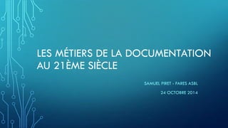 LES MÉTIERS DE LA DOCUMENTATIONAU 21ÈME SIÈCLE 
SAMUEL PIRET -FARES ASBL 
24 OCTOBRE 2014  