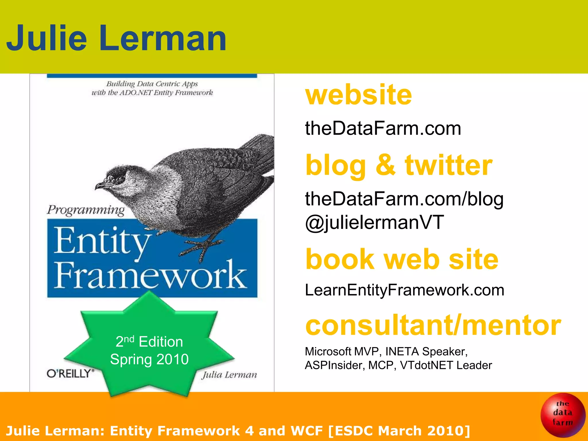 Julie LermanwebsitetheDataFarm.comblog & twittertheDataFarm.com/blog@julielermanVTbook web siteLearnEntityFramework.comconsultant/mentorMicrosoft MVP, INETA Speaker,ASPInsider, MCP, VTdotNET LeaderJulie Lerman: Entity Framework 4 and WCF [ESDC March 2010]2nd EditionSpring 2010
