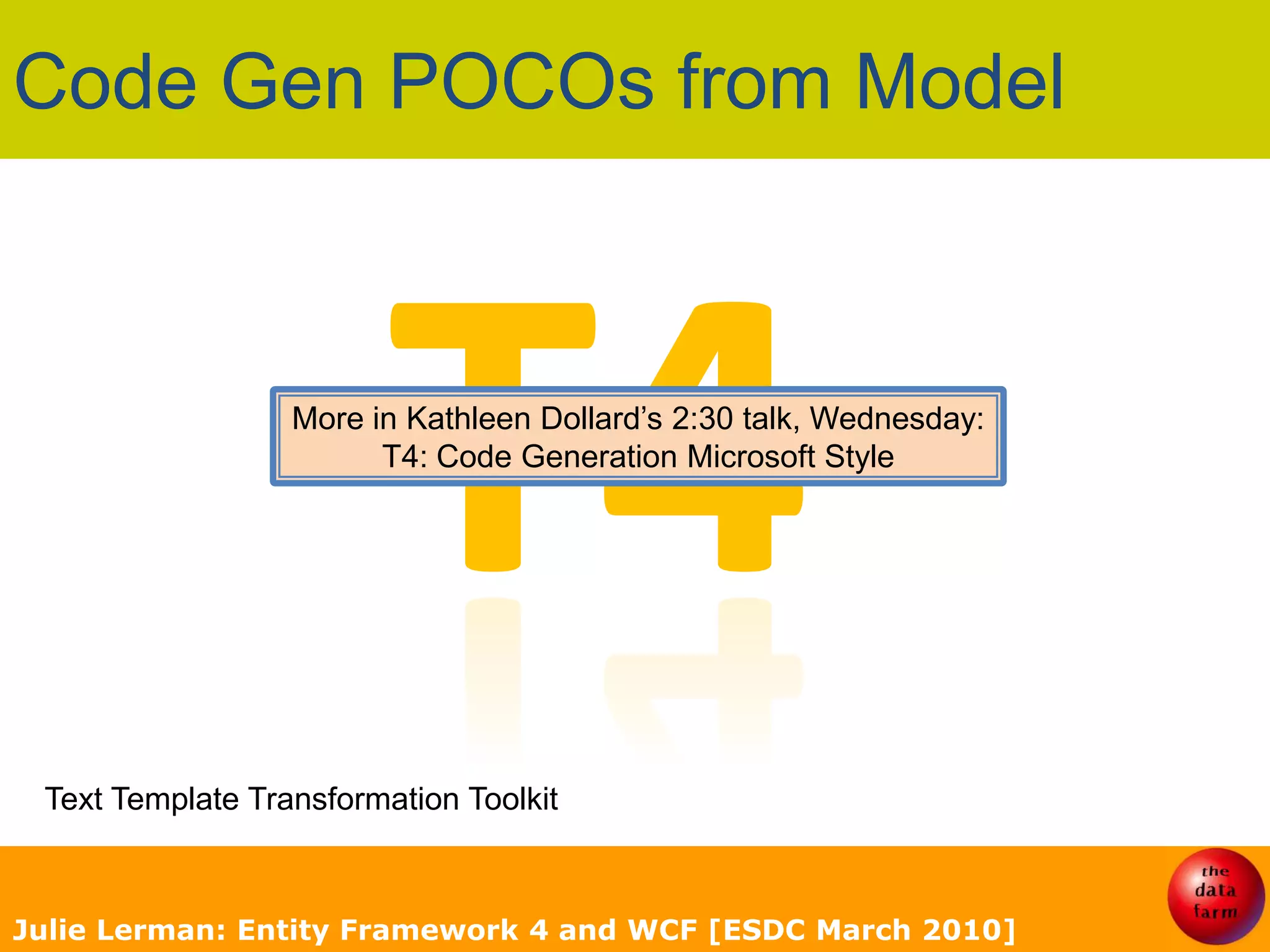 Code Gen POCOs from ModelT4More in Kathleen Dollard’s 2:30 talk, Wednesday:T4: Code Generation Microsoft StyleText Template Transformation ToolkitJulie Lerman: Entity Framework 4 and WCF [ESDC March 2010]