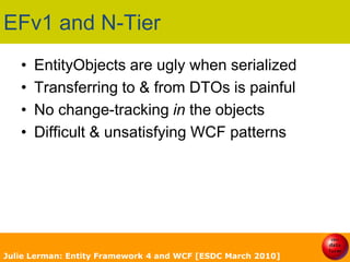 EFv1 and N-TierEntityObjects are ugly when serializedTransferring to & from DTOs is painfulNo change-tracking in the objectsDifficult & unsatisfying WCF patterns Julie Lerman: Entity Framework 4 and WCF [ESDC March 2010]
