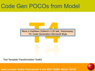 Code Gen POCOs from ModelT4More in Kathleen Dollard’s 2:30 talk, Wednesday:T4: Code Generation Microsoft StyleText Template Transformation ToolkitJulie Lerman: Entity Framework 4 and WCF [ESDC March 2010]