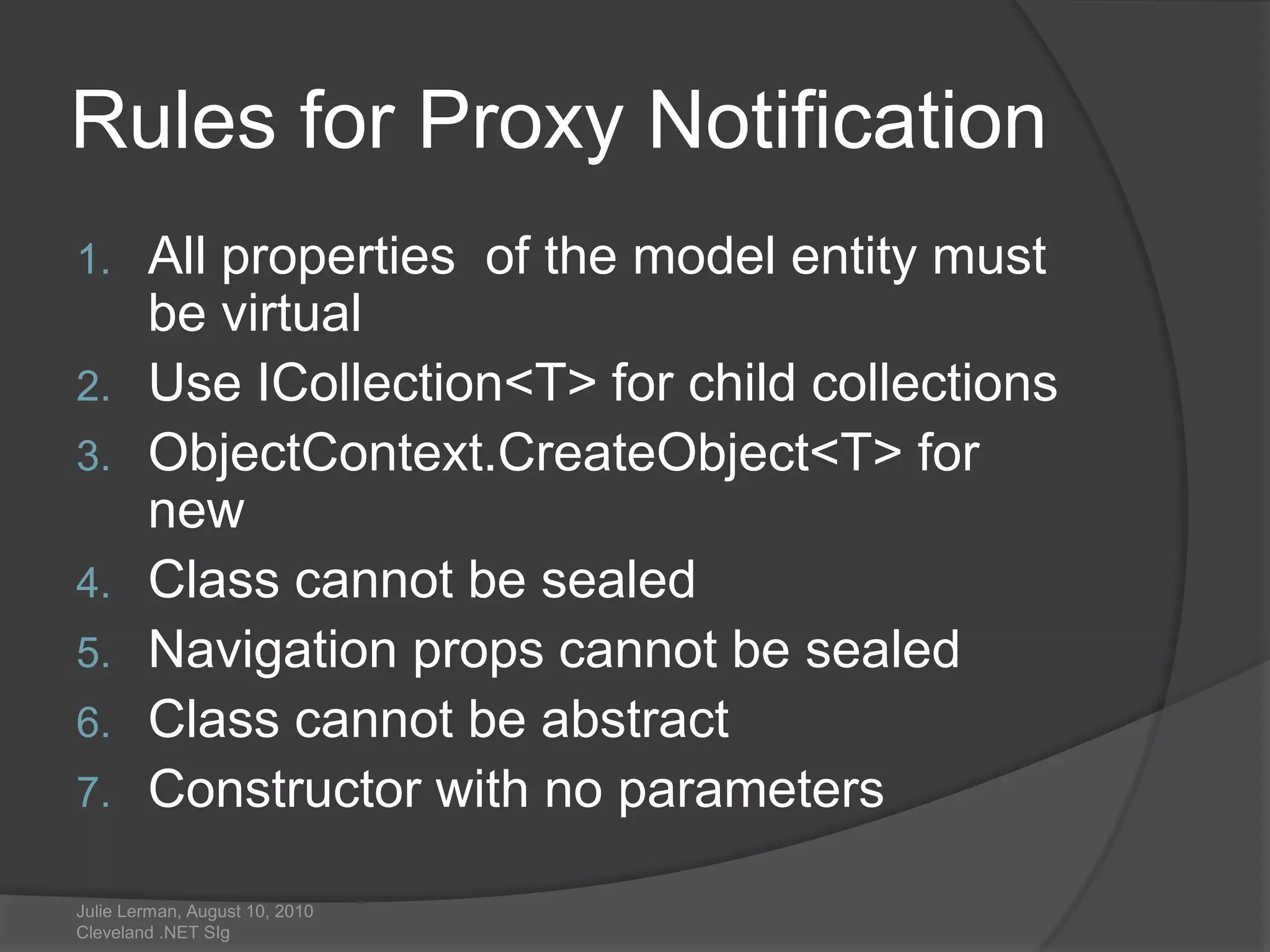 Rules for Proxy NotificationAll properties  of the model entity must be virtualUse ICollection<T> for child collectionsObjectContext.CreateObject<T> for newClass cannot be sealedNavigation props cannot be sealedClass cannot be abstract          Constructor with no parametersJulie Lerman, August 10, 2010 Cleveland .NET SIg