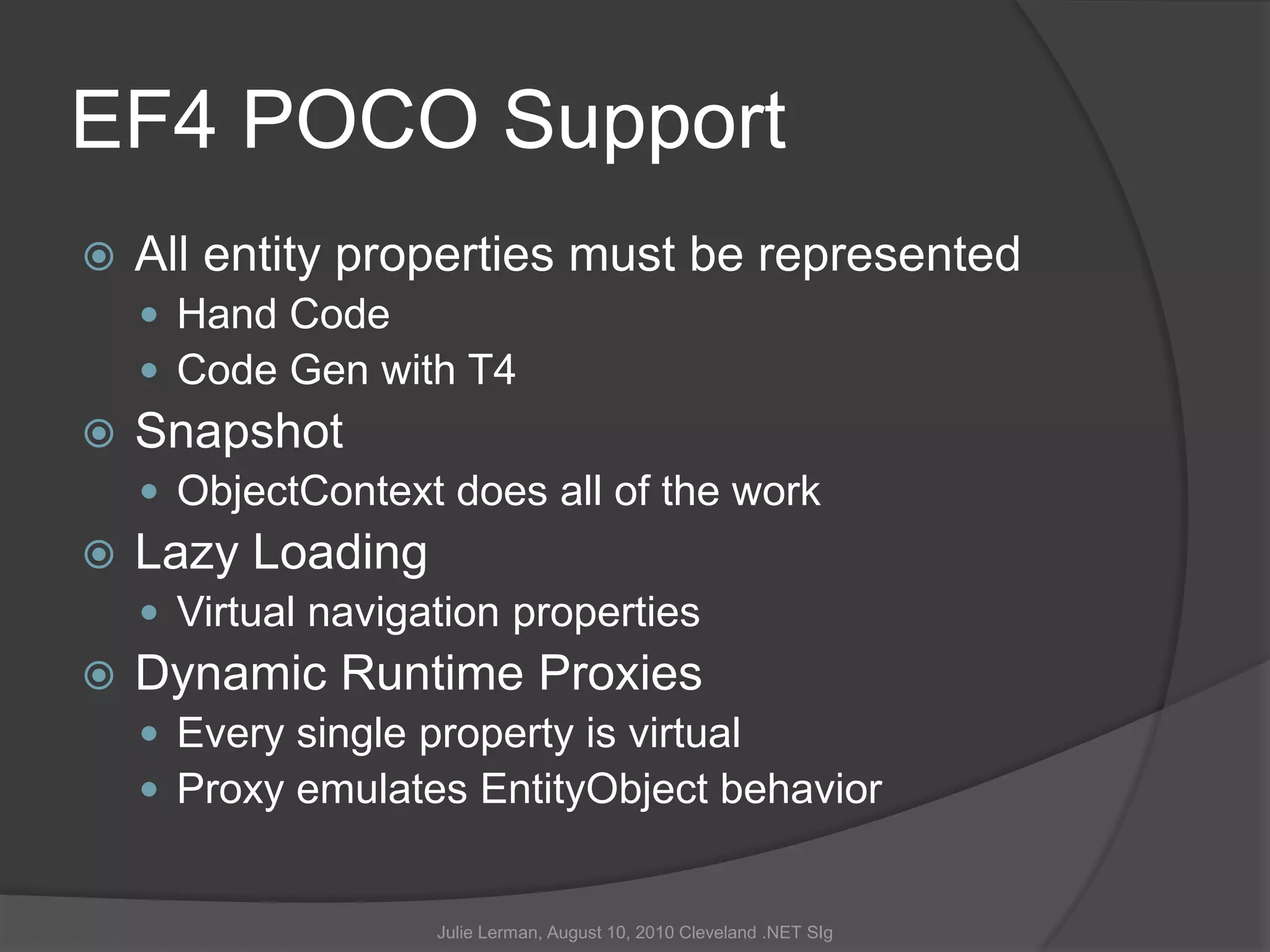 EF4 POCO SupportAll entity properties must be representedHand CodeCode Gen with T4SnapshotObjectContext does all of the workLazy LoadingVirtual navigation propertiesDynamic Runtime ProxiesEvery single property is virtualProxy emulates EntityObject behaviorJulie Lerman, August 10, 2010 Cleveland .NET SIg