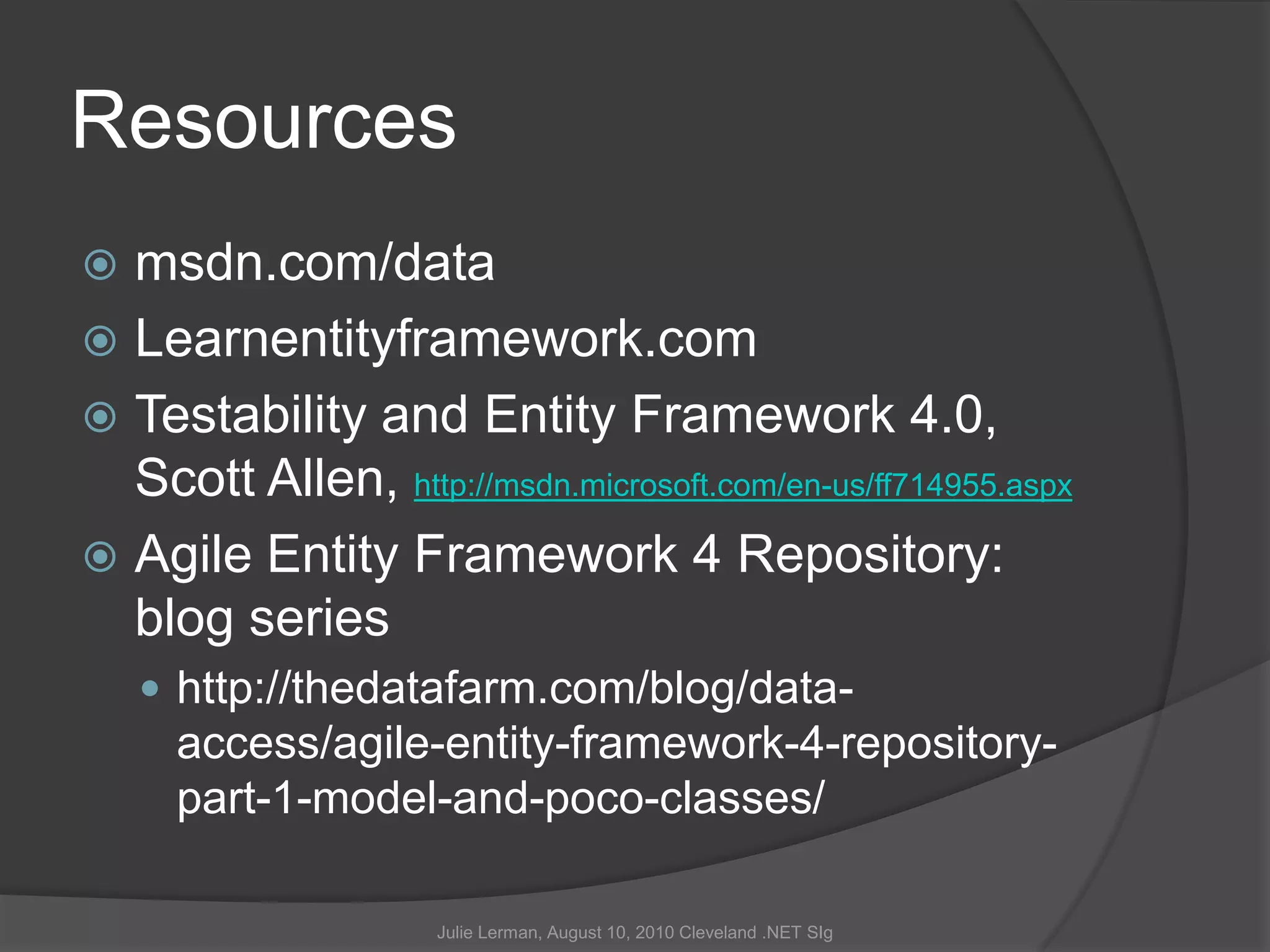 Resourcesmsdn.com/dataLearnentityframework.comTestability and Entity Framework 4.0,Scott Allen, http://msdn.microsoft.com/en-us/ff714955.aspxAgile Entity Framework 4 Repository: blog serieshttp://thedatafarm.com/blog/data-access/agile-entity-framework-4-repository-part-1-model-and-poco-classes/Julie Lerman, August 10, 2010 Cleveland .NET SIg