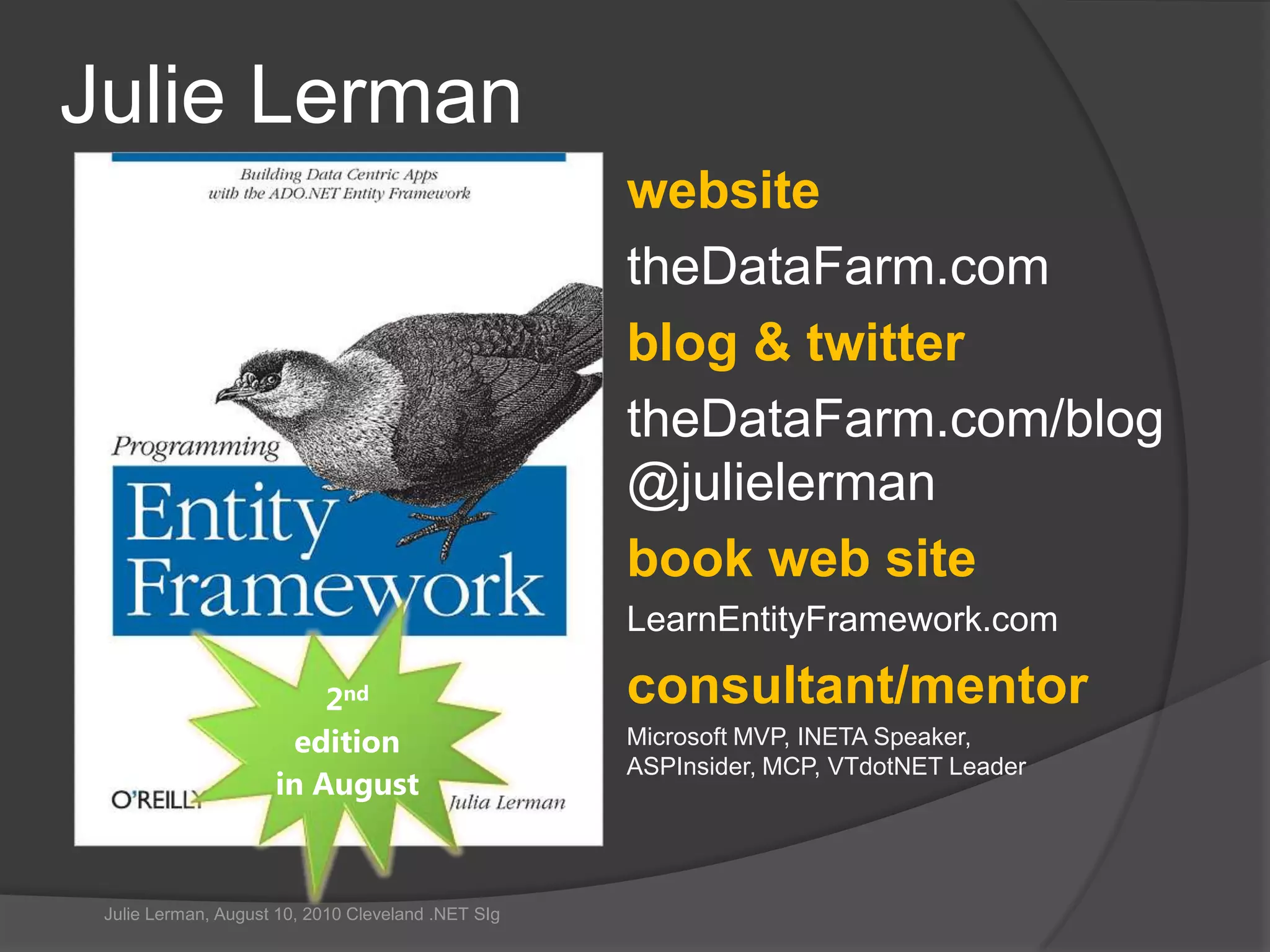 Julie LermanwebsitetheDataFarm.comblog & twittertheDataFarm.com/blog@julielermanbook web siteLearnEntityFramework.comconsultant/mentorMicrosoft MVP, INETA Speaker,ASPInsider, MCP, VTdotNET Leader2nd editionin AugustJulie Lerman, August 10, 2010 Cleveland .NET SIg