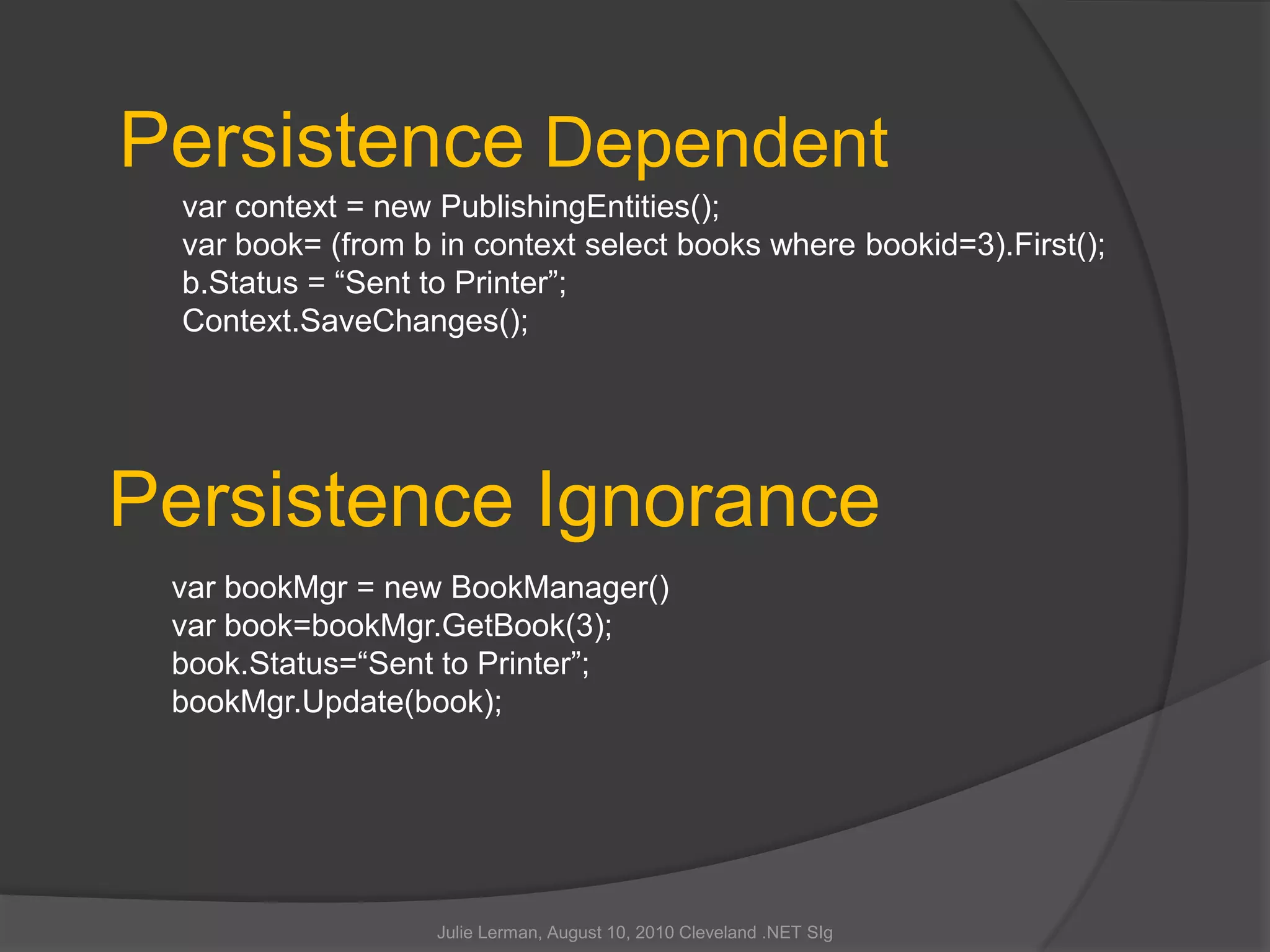 Julie Lerman, August 10, 2010 Cleveland .NET SIgPersistence Dependentvar context = new PublishingEntities();var book= (from b in context select books where bookid=3).First();b.Status = “Sent to Printer”;Context.SaveChanges();Persistence IgnorancevarbookMgr = new BookManager()var book=bookMgr.GetBook(3);book.Status=“Sent to Printer”;bookMgr.Update(book);