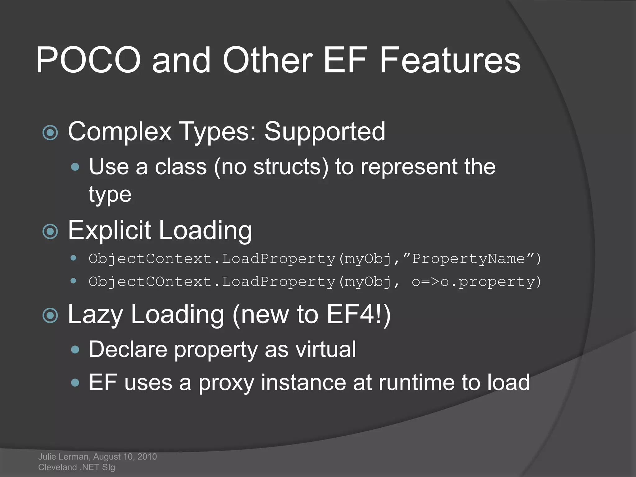 POCO and Other EF FeaturesComplex Types: SupportedUse a class (no structs) to represent the typeExplicit LoadingObjectContext.LoadProperty(myObj,”PropertyName”)ObjectCOntext.LoadProperty(myObj, o=>o.property)Lazy Loading (new to EF4!)Declare property as virtualEF uses a proxy instance at runtime to loadJulie Lerman, August 10, 2010 Cleveland .NET SIg