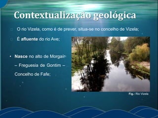 Contextualização geológica
O rio Vizela, como é de prever, situa-se no concelho de Vizela;
É afluente do rio Ave;
• Nasce no alto de Morgaír
– Freguesia de Gontim –
Concelho de Fafe;
Fig.: Rio Vizela
 