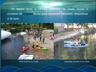 Há alguns anos, a câmara municipal de Vizela iniciou o
processo de limpeza do rio, para atividades balneares, desportivas
e de lazer.
Fig.: Atividades de lazer no rio Vizela.Fig.: Praia fluvial do rio Vizela.
 