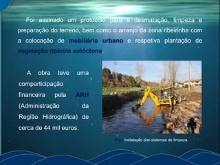Foi assinado um protocolo para a desmatação, limpeza e
preparação do terreno, bem como o arranjo da zona ribeirinha com
a colocação de mobiliário urbano e respetiva plantação de
vegetação ripícola autóctone.
A obra teve uma
comparticipação
financeira pela ARH
(Administração da
Região Hidrográfica) de
cerca de 44 mil euros.
Fig.: Instalação dos sistemas de limpeza.
 