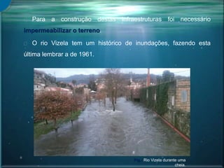 Para a construção destas infraestruturas foi necessário
impermeabilizar o terreno.
O rio Vizela tem um histórico de inundações, fazendo esta
última lembrar a de 1961.
Fig.: Rio Vizela durante uma
cheia.
 