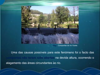 Uma das causas possíveis para este fenómeno foi o facto das
comportas não terem sido abertas na devida altura, ocorrendo o
alagamento das áreas circundantes ao rio.
Fig.: Comportas do rio Vizela.
 