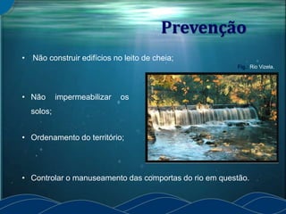 Prevenção
• Controlar o manuseamento das comportas do rio em questão.
• Não construir edifícios no leito de cheia;
• Ordenamento do território;
• Não impermeabilizar os
solos;
Fig.: Rio Vizela.
 