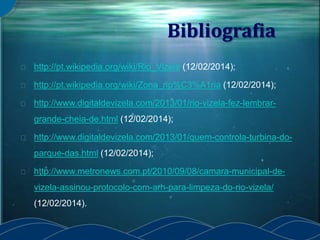 Bibliografia
http://pt.wikipedia.org/wiki/Rio_Vizela (12/02/2014);
http://pt.wikipedia.org/wiki/Zona_rip%C3%A1ria (12/02/2014);
http://www.digitaldevizela.com/2013/01/rio-vizela-fez-lembrar-
grande-cheia-de.html (12/02/2014);
http://www.digitaldevizela.com/2013/01/quem-controla-turbina-do-
parque-das.html (12/02/2014);
http://www.metronews.com.pt/2010/09/08/camara-municipal-de-
vizela-assinou-protocolo-com-arh-para-limpeza-do-rio-vizela/
(12/02/2014).
 