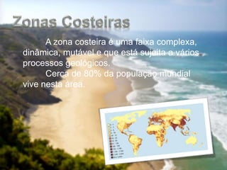 A zona costeira é uma faixa complexa,
dinâmica, mutável e que está sujeita a vários
processos geológicos.
Cerca de 80% da população mundial
vive nesta área.
 