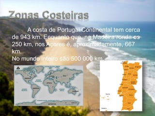 A costa de Portugal Continental tem cerca
de 943 km. Enquanto que, na Madeira ronda os
250 km, nos Açores é, aproximadamente, 667
km.
No mundo inteiro são 500 000 km.
 