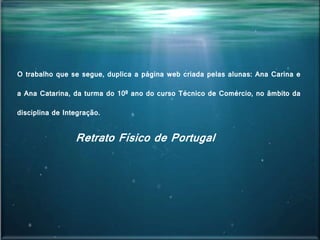 O trabalho que se segue, duplica a página web criada pelas alunas: Ana Carina e
a Ana Catarina, da turma do 10º ano do curso Técnico de Comércio, no âmbito da
disciplina de Integração.
Retrato Físico de Portugal
 