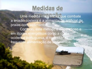 Uma medida mais eficaz que combate
a erosão costeira é a alimentação artificial de
praias com sedimentos.
Contudo, este método é dispendioso e
em litorais energéticos como a costa
ocidental portuguesa, é necessário uma
frequente alimentação de sedimentos.
 