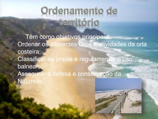 Têm como objetivos principais:
 Ordenar os diferentes usos e atividades da orla
costeira;
 Classificar as praias e regulamentar o uso
balnear;
 Assegurar a defesa e conservação da
Natureza.
 