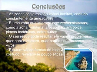 As zonas costeiras são zonas bonitas, contudo
constantemente ameaçadas.
É uma zona que interage com outros sistemas,
como a zona marítima, a ocupação antrópica,
placas tectónicas, entre outras.
O seu recuo pode resultar em vários problemas,
quer para o homem, quer para os outros seres
vivos.
Existem várias formas de resolver o problema
contudo, revelam-se pouco eficazes.
 