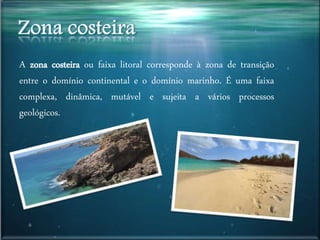A zona costeira ou faixa litoral corresponde à zona de transição
entre o domínio continental e o domínio marinho. É uma faixa
complexa, dinâmica, mutável e sujeita a vários processos
geológicos.
 