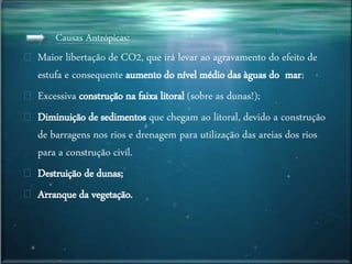 Causas Antrópicas:
Maior libertação de CO2, que irá levar ao agravamento do efeito de
estufa e consequente aumento do nível médio das àguas do mar;
Excessiva construção na faixa litoral (sobre as dunas!);
Diminuição de sedimentos que chegam ao litoral, devido a construção
de barragens nos rios e drenagem para utilização das areias dos rios
para a construção civíl.
Destruição de dunas;
Arranque da vegetação.
 