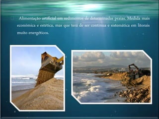 Alimentação artificial em sedimentos de determinadas praias. Medida mais
económica e estética, mas que terá de ser continua e sistemática em litorais
muito energéticos.
 